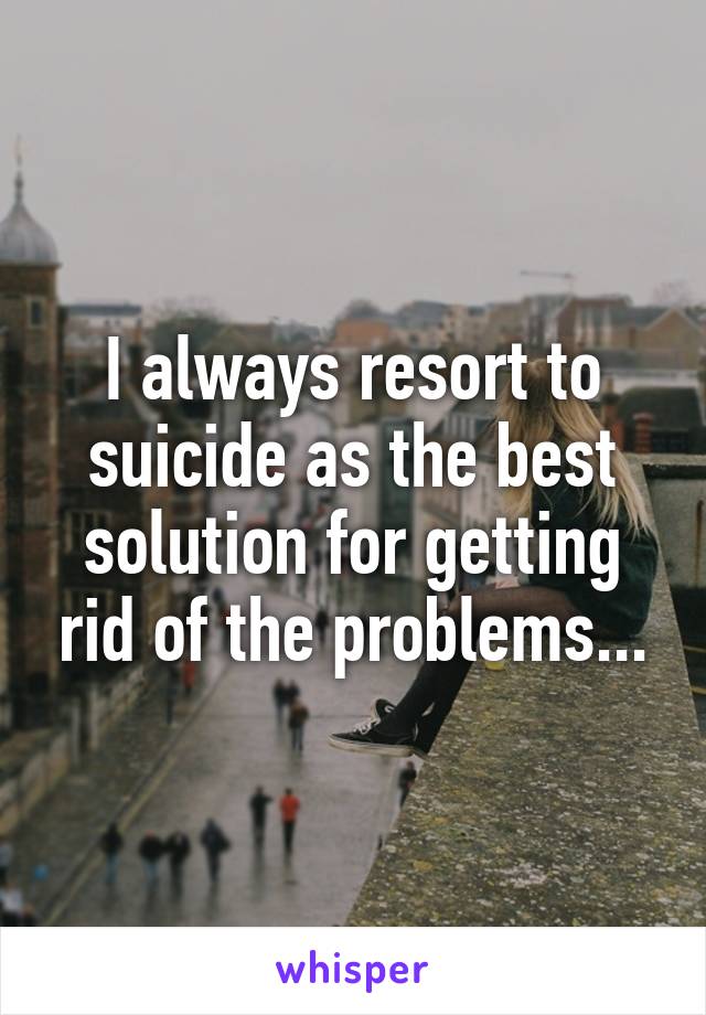 I always resort to suicide as the best solution for getting rid of the problems...