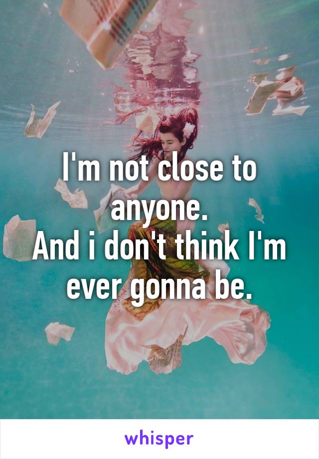 I'm not close to anyone.
And i don't think I'm ever gonna be.