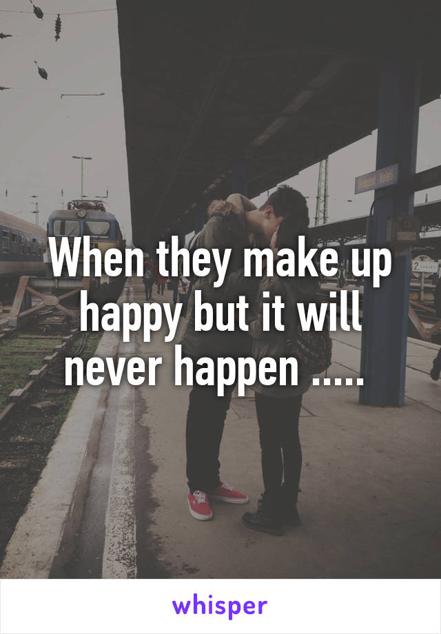 When they make up happy but it will never happen ..... 