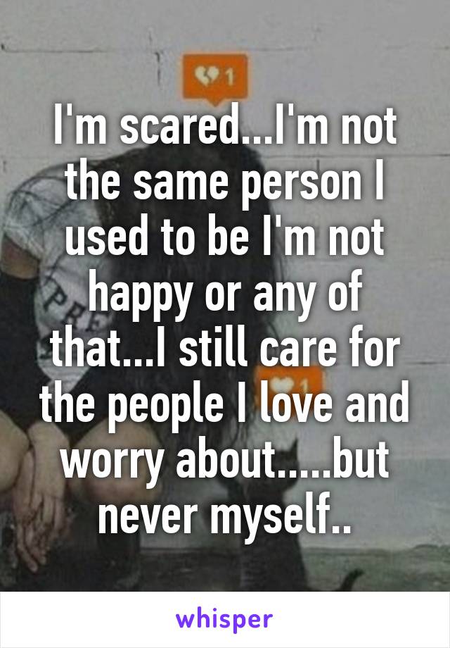 I'm scared...I'm not the same person I used to be I'm not happy or any of that...I still care for the people I love and worry about.....but never myself..