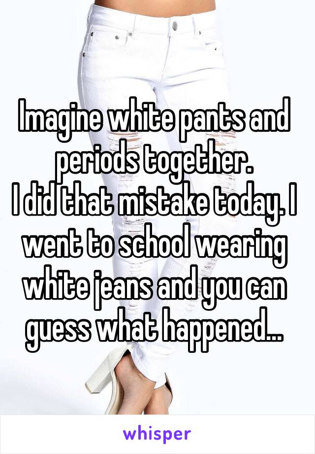 Imagine white pants and periods together.
I did that mistake today. I went to school wearing white jeans and you can guess what happened... 