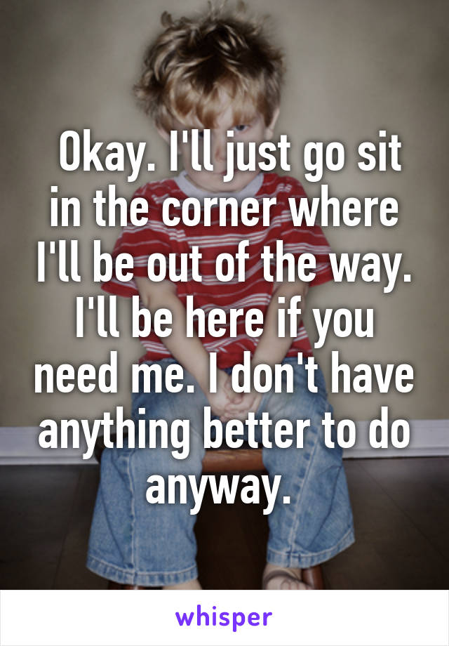  Okay. I'll just go sit in the corner where I'll be out of the way. I'll be here if you need me. I don't have anything better to do anyway. 