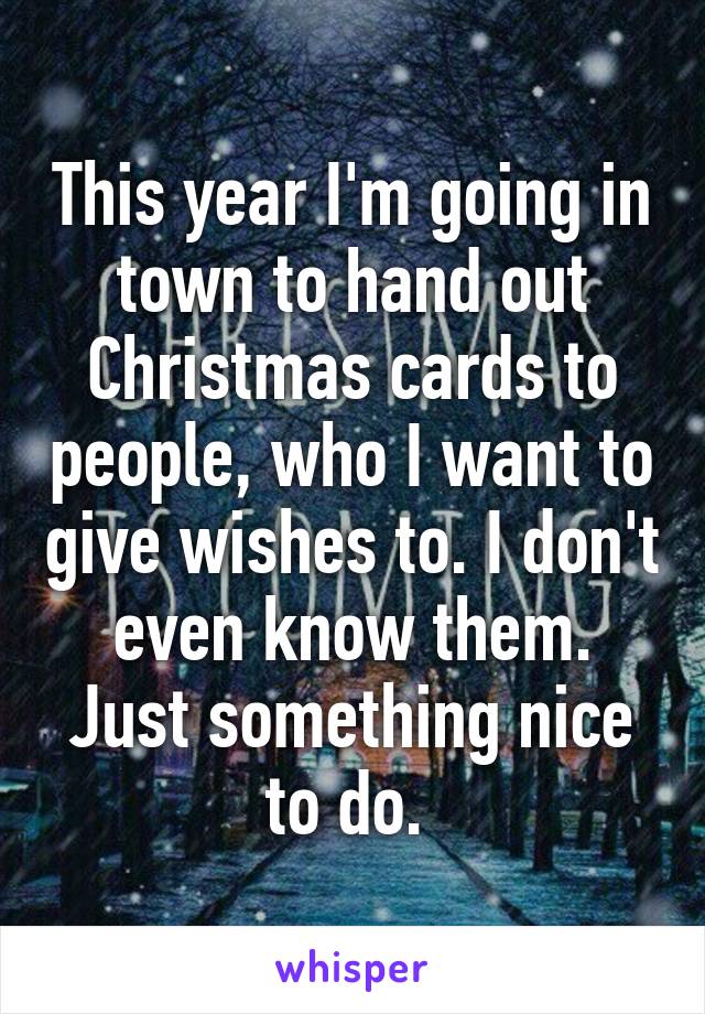 This year I'm going in town to hand out Christmas cards to people, who I want to give wishes to. I don't even know them. Just something nice to do. 