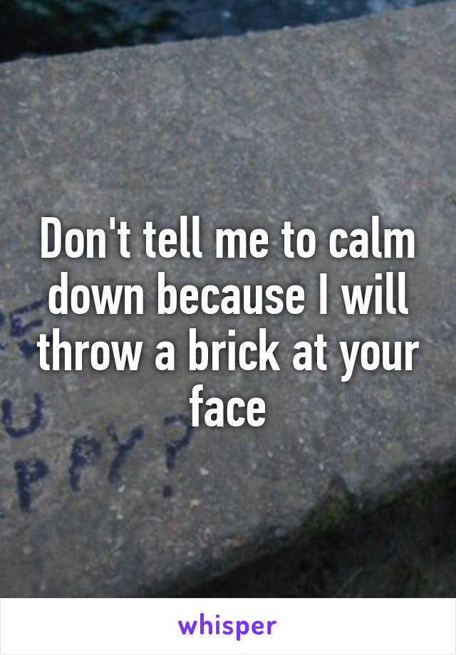 Don't tell me to calm down because I will throw a brick at your face
