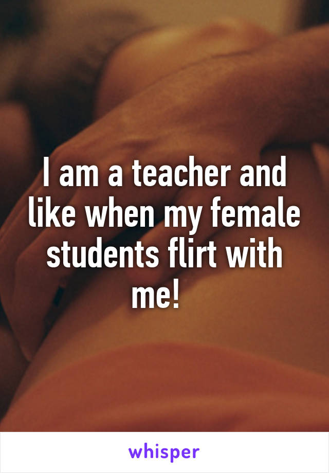 I am a teacher and like when my female students flirt with me!  