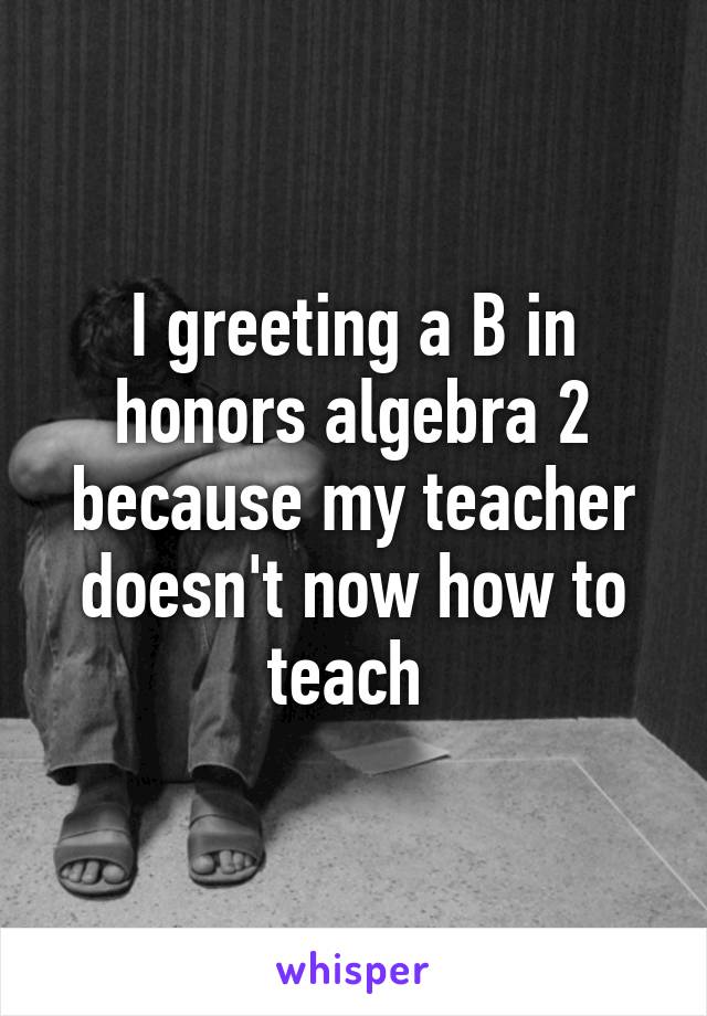 I greeting a B in honors algebra 2 because my teacher doesn't now how to teach 