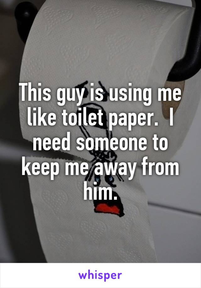 This guy is using me like toilet paper.  I need someone to keep me away from him.