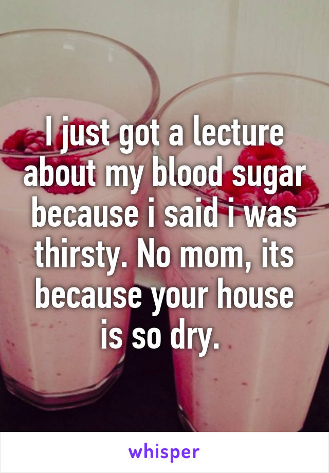 I just got a lecture about my blood sugar because i said i was thirsty. No mom, its because your house is so dry. 