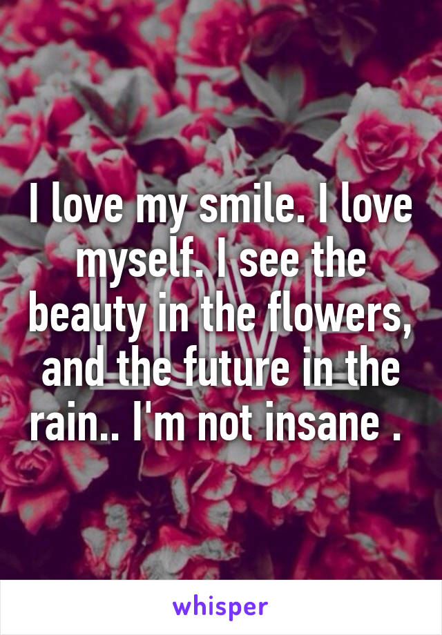 I love my smile. I love myself. I see the beauty in the flowers, and the future in the rain.. I'm not insane . 