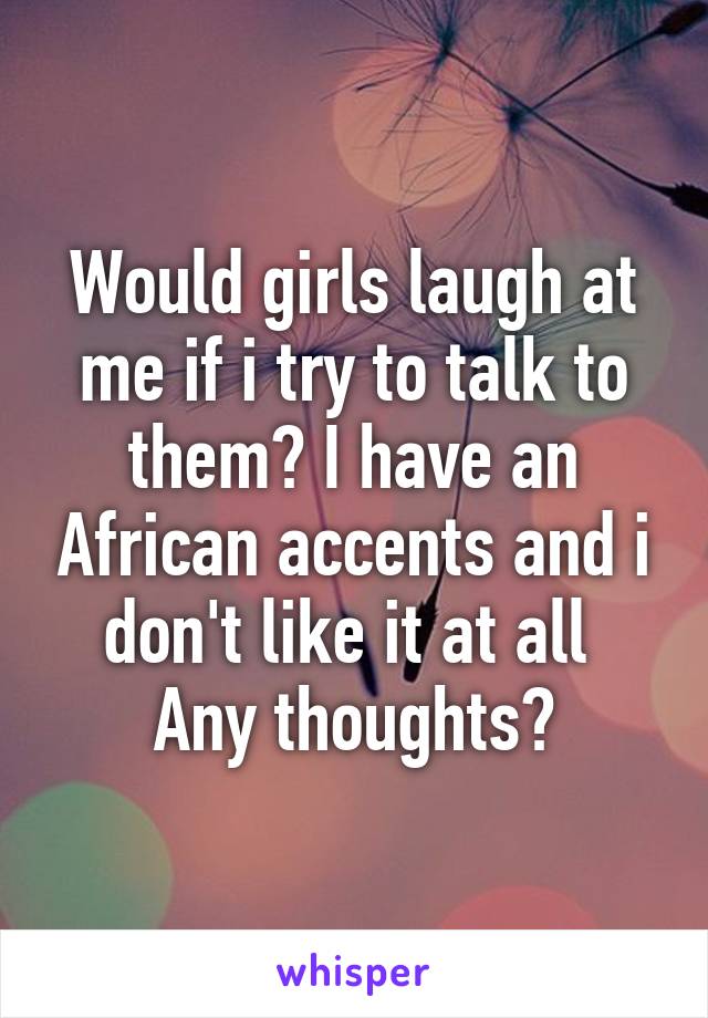 Would girls laugh at me if i try to talk to them? I have an African accents and i don't like it at all 
Any thoughts?