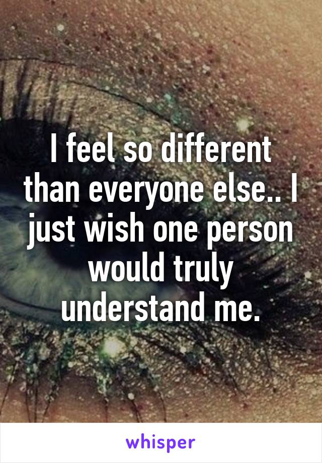 I feel so different than everyone else.. I just wish one person would truly understand me.