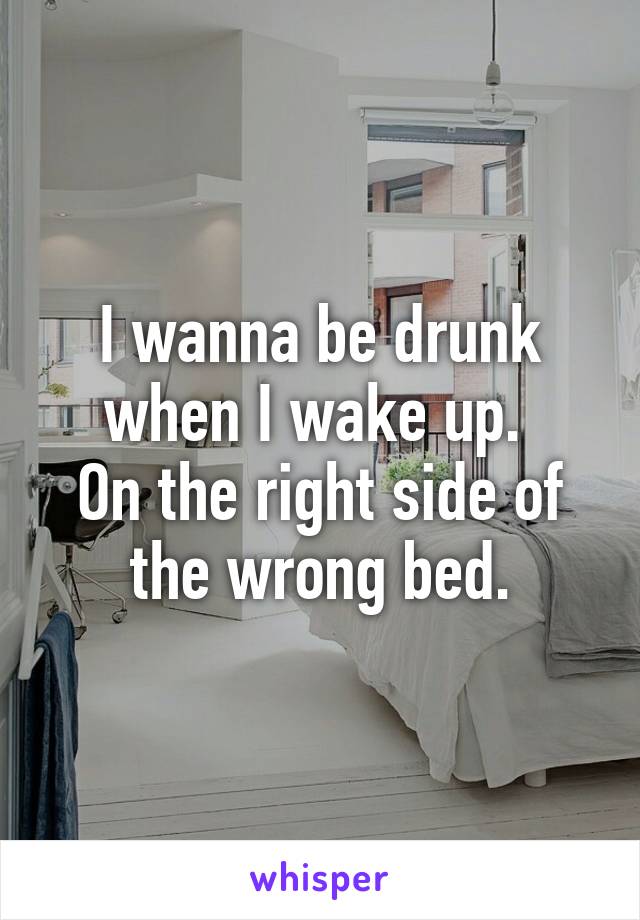 I wanna be drunk when I wake up. 
On the right side of the wrong bed.