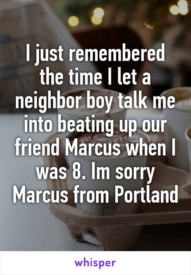 I just remembered the time I let a neighbor boy talk me into beating up our friend Marcus when I was 8. Im sorry Marcus from Portland 