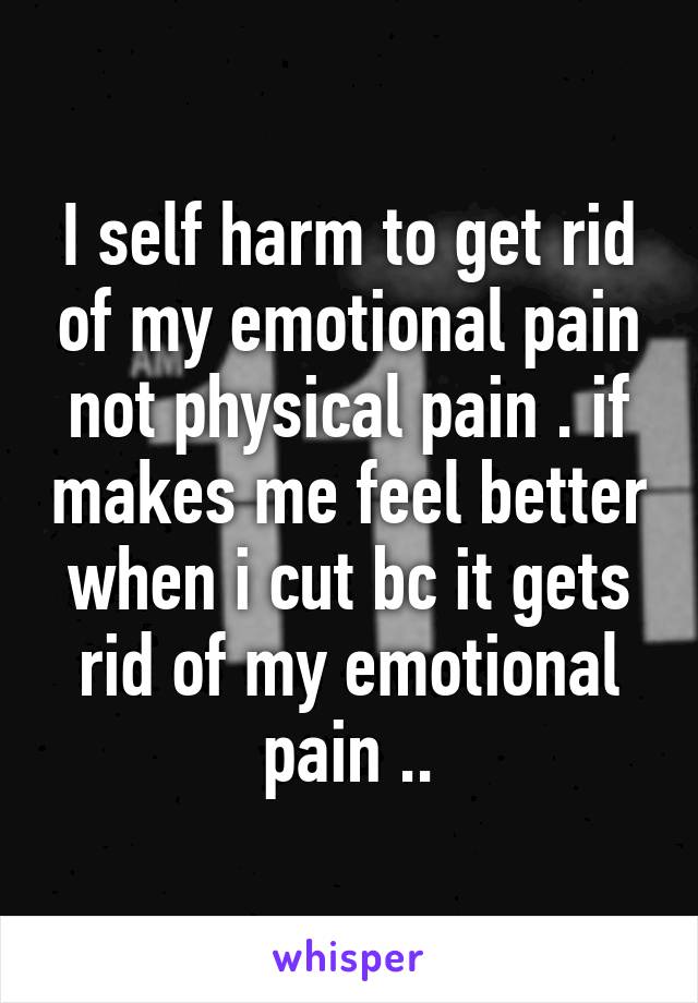 I self harm to get rid of my emotional pain not physical pain . if makes me feel better when i cut bc it gets rid of my emotional pain ..