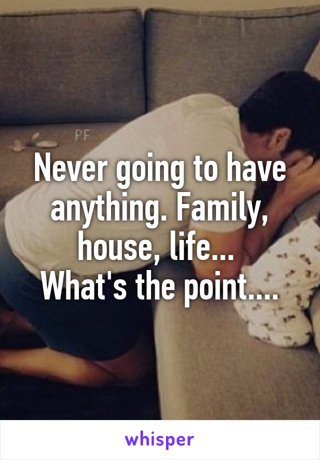Never going to have anything. Family, house, life... 
What's the point....