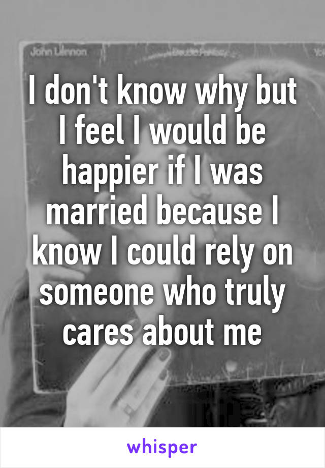 I don't know why but I feel I would be happier if I was married because I know I could rely on someone who truly cares about me
