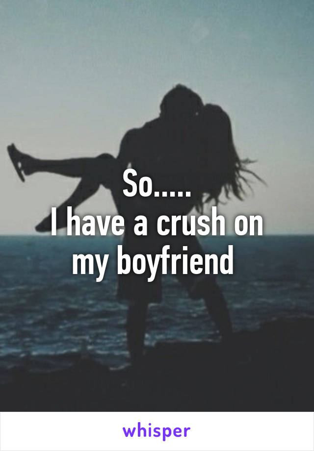 So.....
I have a crush on my boyfriend 