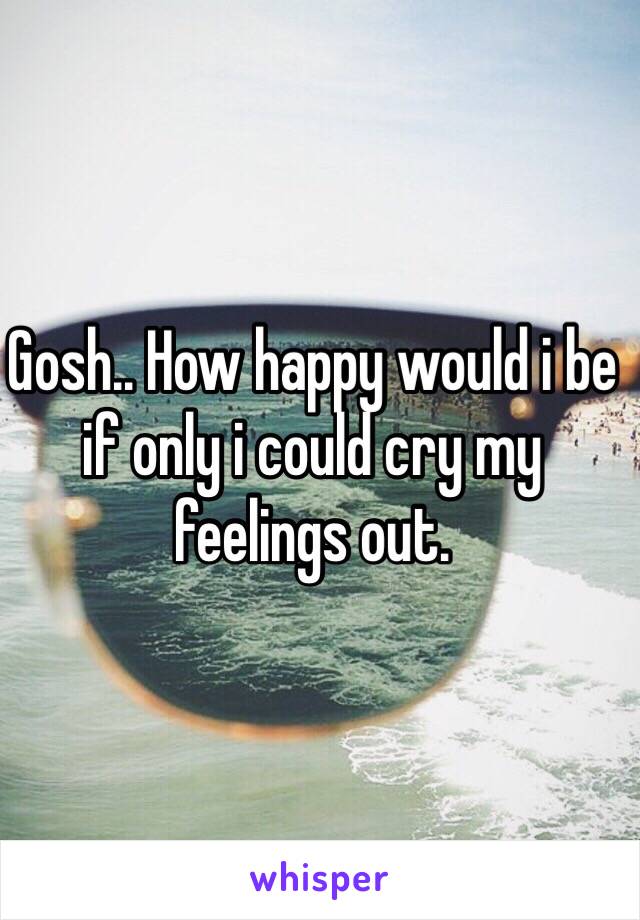 Gosh.. How happy would i be if only i could cry my feelings out.