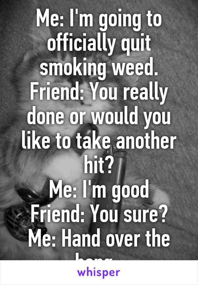 Me: I'm going to officially quit smoking weed.
Friend: You really done or would you like to take another hit?
Me: I'm good
Friend: You sure?
Me: Hand over the bong. 