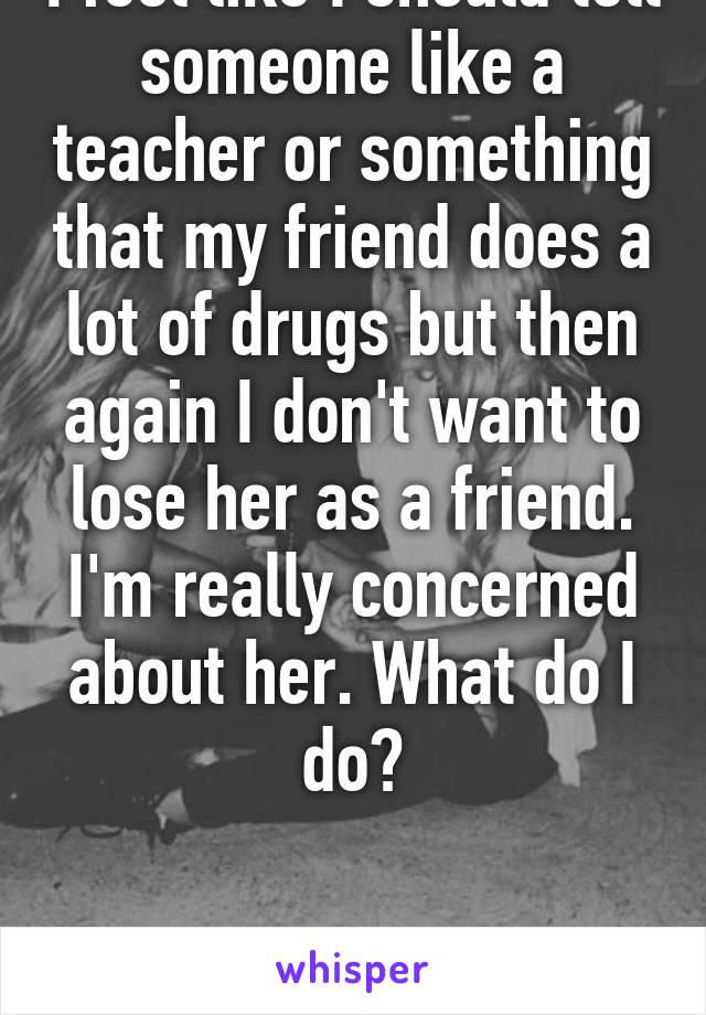 I feel like I should tell someone like a teacher or something that my friend does a lot of drugs but then again I don't want to lose her as a friend. I'm really concerned about her. What do I do?


