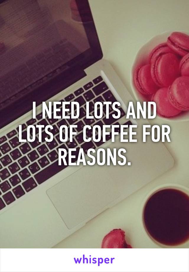 I NEED LOTS AND LOTS OF COFFEE FOR REASONS.