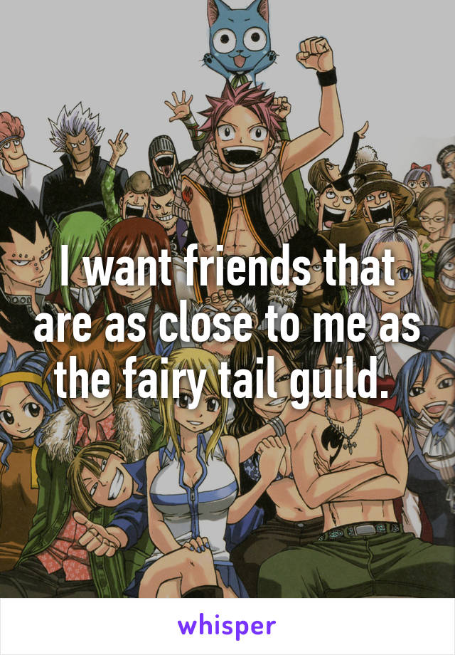 I want friends that are as close to me as the fairy tail guild. 
