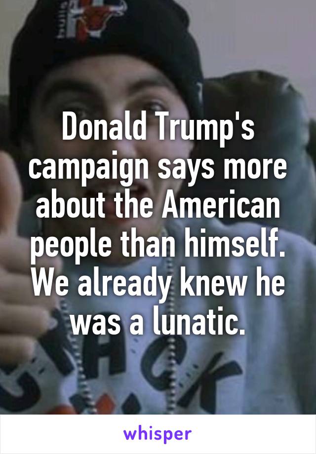 Donald Trump's campaign says more about the American people than himself. We already knew he was a lunatic.