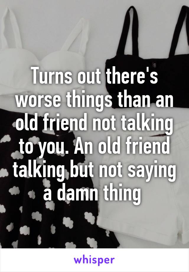 Turns out there's worse things than an old friend not talking to you. An old friend talking but not saying a damn thing 
