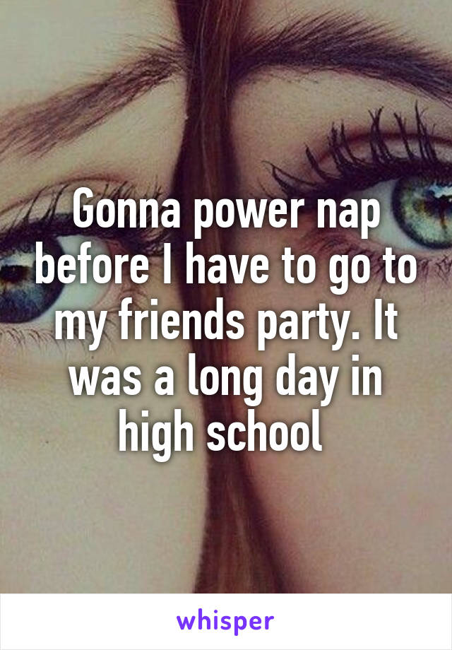 Gonna power nap before I have to go to my friends party. It was a long day in high school 