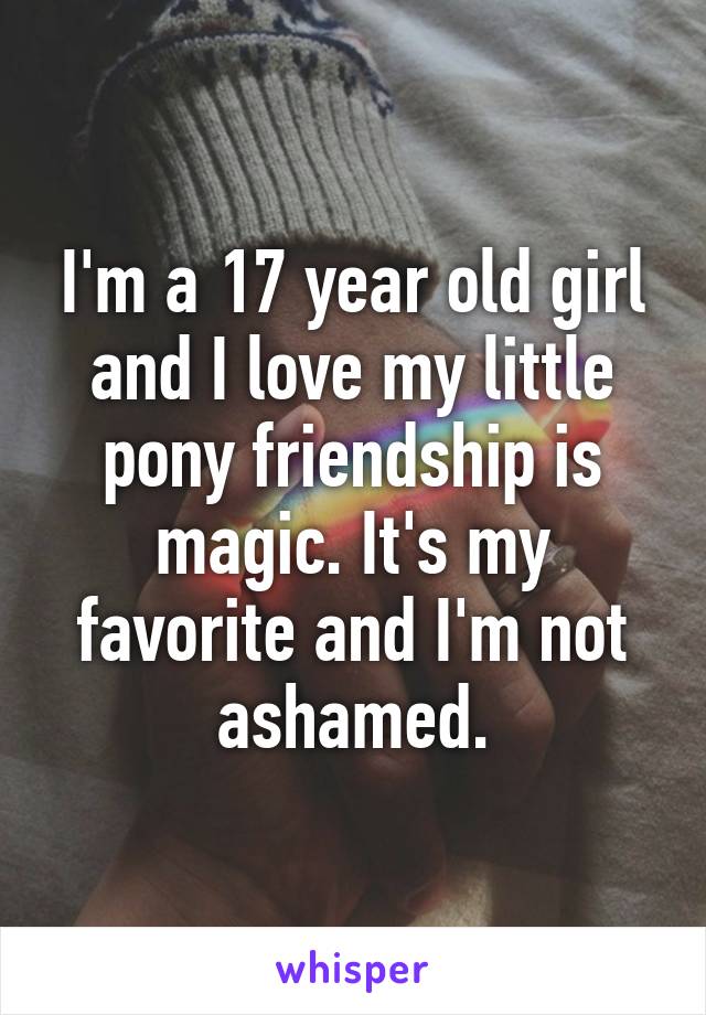 I'm a 17 year old girl and I love my little pony friendship is magic. It's my favorite and I'm not ashamed.