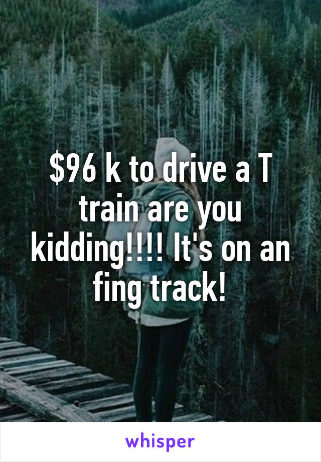 $96 k to drive a T train are you kidding!!!! It's on an fing track!