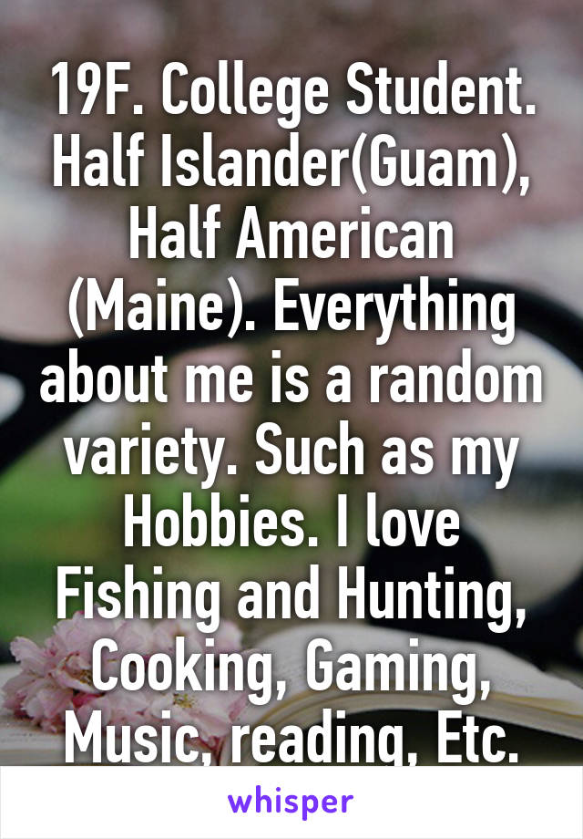 19F. College Student. Half Islander(Guam), Half American (Maine). Everything about me is a random variety. Such as my Hobbies. I love Fishing and Hunting, Cooking, Gaming, Music, reading, Etc.
