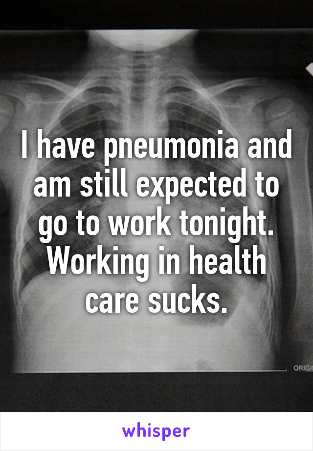 I have pneumonia and am still expected to go to work tonight. Working in health care sucks.