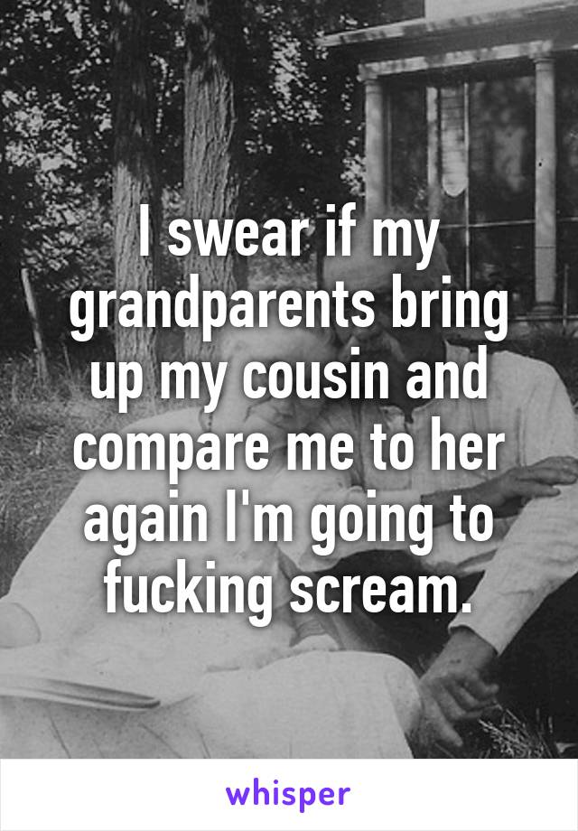 I swear if my grandparents bring up my cousin and compare me to her again I'm going to fucking scream.
