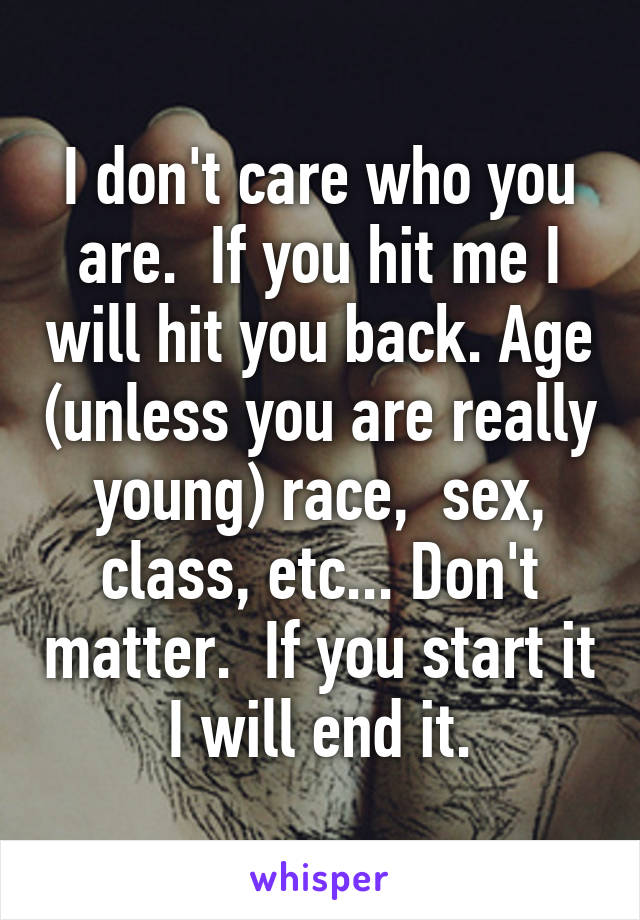 I don't care who you are.  If you hit me I will hit you back. Age (unless you are really young) race,  sex, class, etc... Don't matter.  If you start it I will end it.