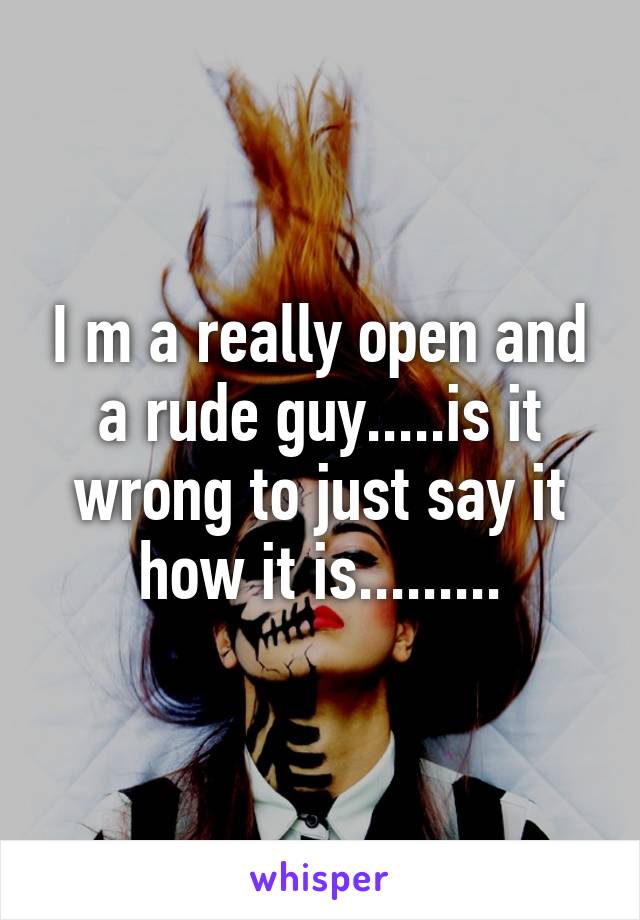 I m a really open and a rude guy.....is it wrong to just say it how it is.........