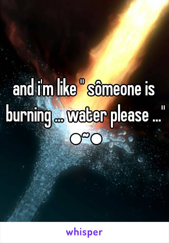 and i'm like '' sômeone is burning ... water please ...'' ●~●