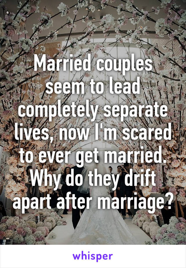 Married couples seem to lead completely separate lives, now I'm scared to ever get married. Why do they drift apart after marriage?