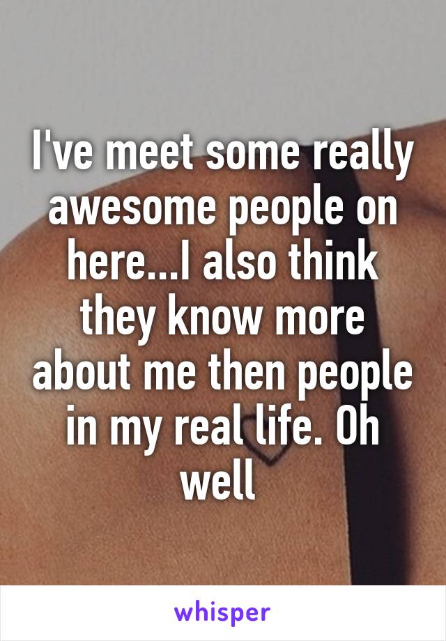 I've meet some really awesome people on here...I also think they know more about me then people in my real life. Oh well 