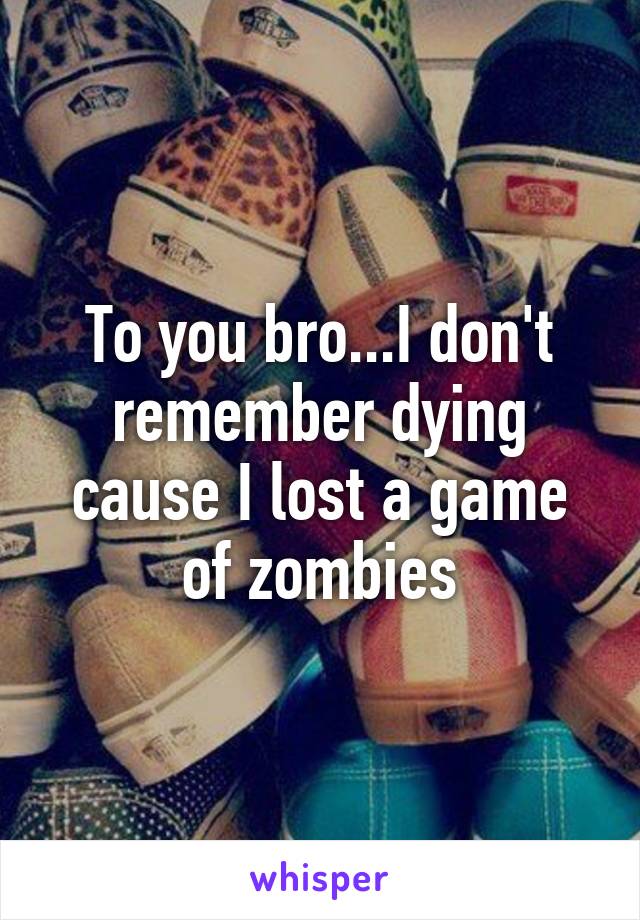 To you bro...I don't remember dying cause I lost a game of zombies