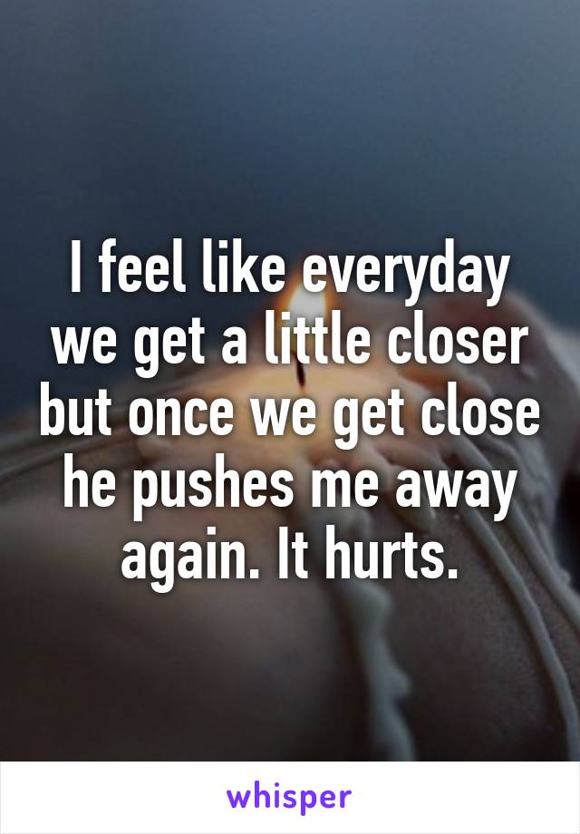 I feel like everyday we get a little closer but once we get close he pushes me away again. It hurts.