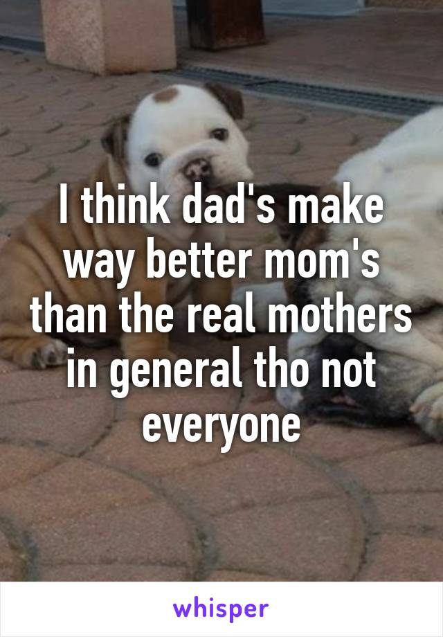 I think dad's make way better mom's than the real mothers in general tho not everyone