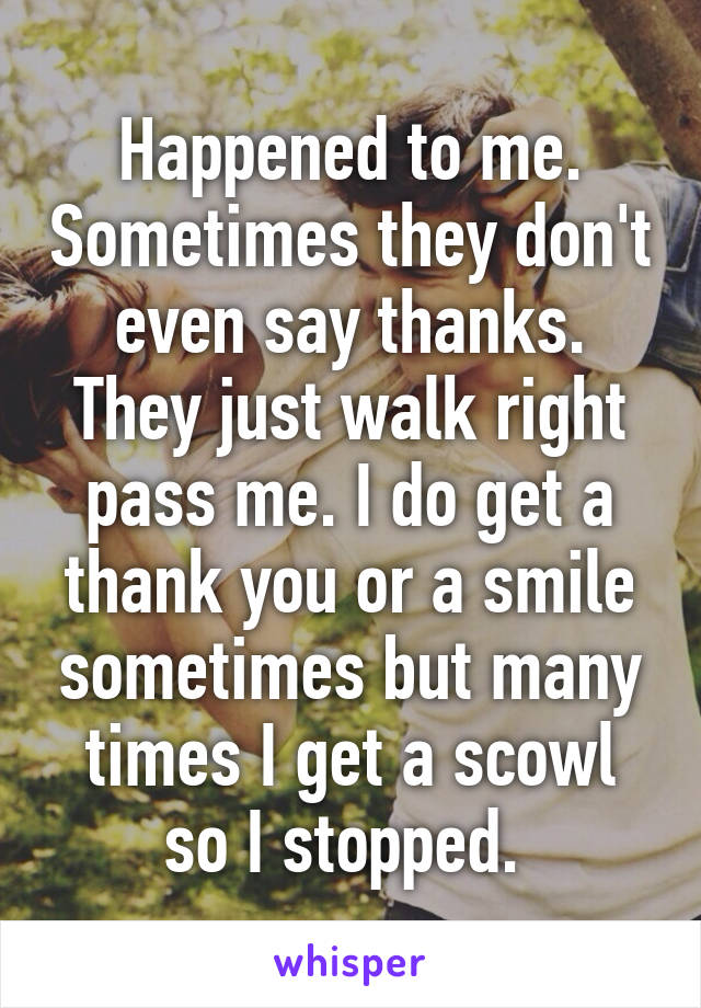 Happened to me. Sometimes they don't even say thanks. They just walk right pass me. I do get a thank you or a smile sometimes but many times I get a scowl so I stopped. 