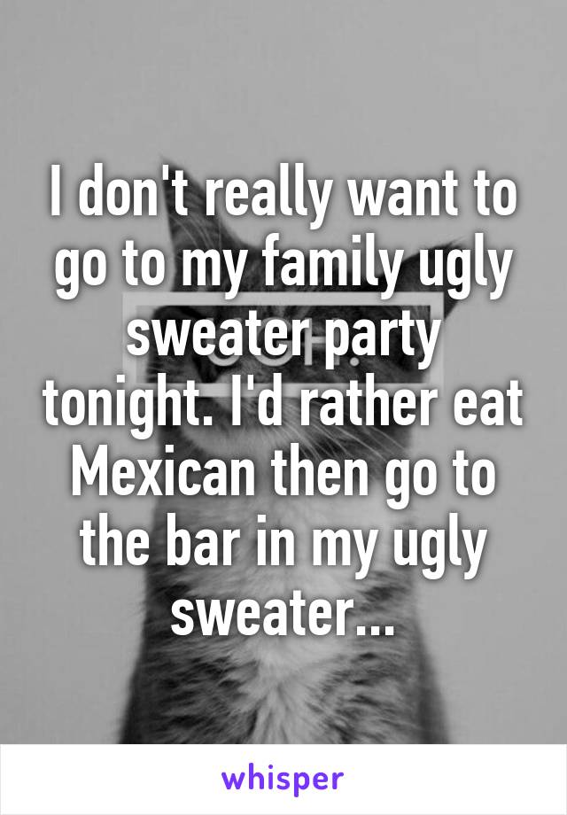 I don't really want to go to my family ugly sweater party tonight. I'd rather eat Mexican then go to the bar in my ugly sweater...
