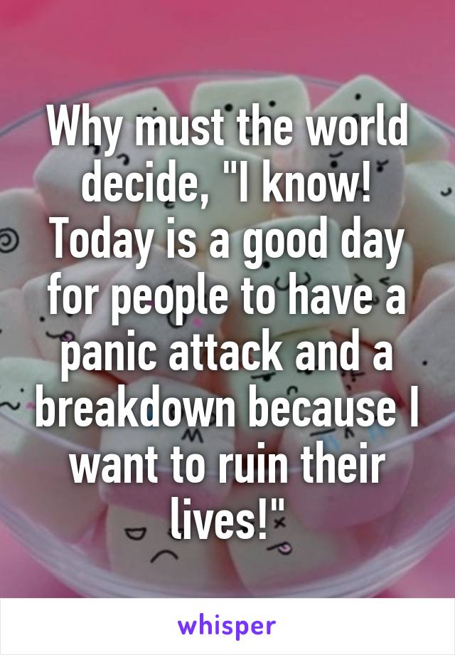 Why must the world decide, "I know! Today is a good day for people to have a panic attack and a breakdown because I want to ruin their lives!"