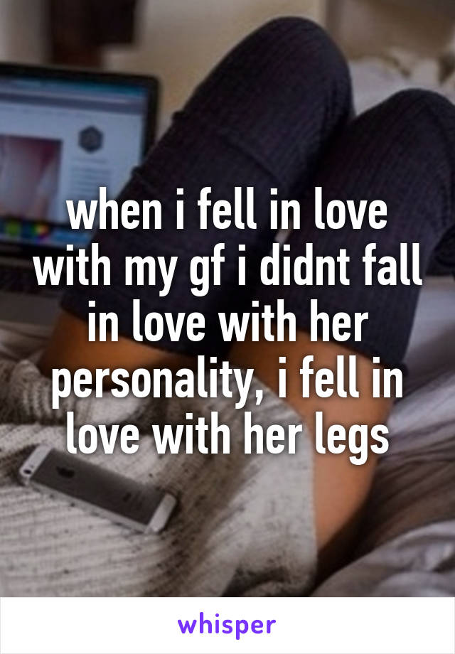 when i fell in love with my gf i didnt fall in love with her personality, i fell in love with her legs