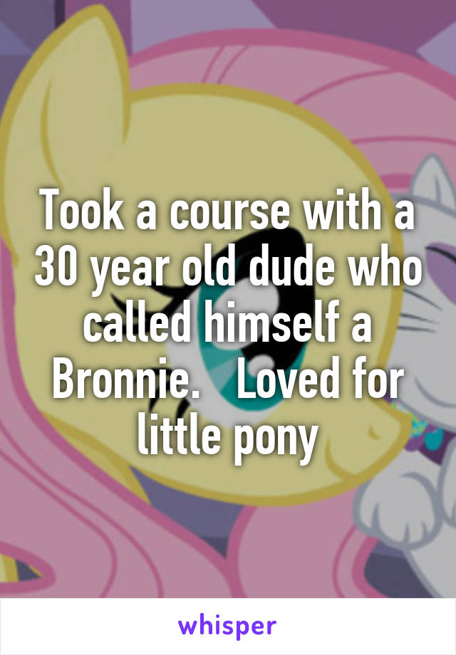 Took a course with a 30 year old dude who called himself a Bronnie.   Loved for little pony