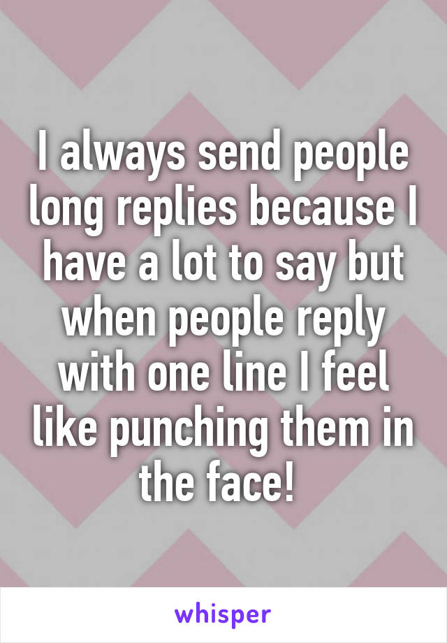 I always send people long replies because I have a lot to say but when people reply with one line I feel like punching them in the face! 