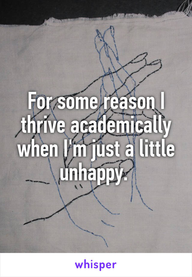 For some reason I thrive academically when I'm just a little unhappy. 