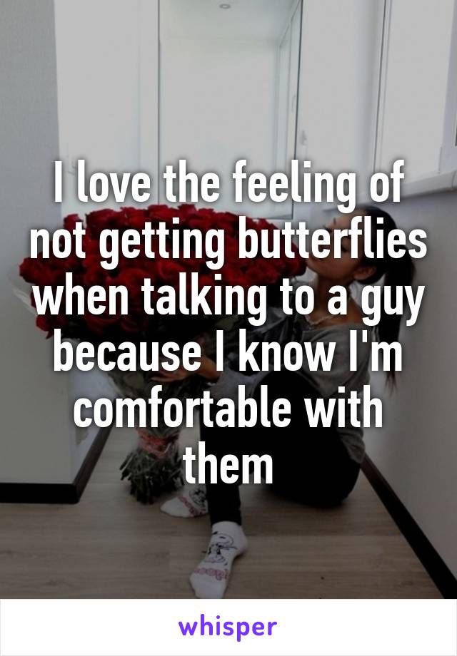 I love the feeling of not getting butterflies when talking to a guy because I know I'm comfortable with them